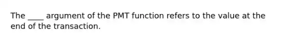 The ____ argument of the PMT function refers to the value at the end of the transaction.