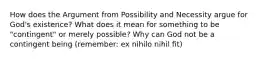 How does the Argument from Possibility and Necessity argue for God's existence? What does it mean for something to be "contingent" or merely possible? Why can God not be a contingent being (remember: ex nihilo nihil fit)