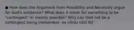 ● How does the Argument from Possibility and Necessity argue for God's existence? What does it mean for something to be "contingent" or merely possible? Why can God not be a contingent being (remember: ex nihilo nihil fit)