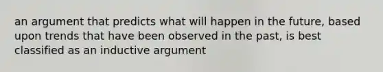 an argument that predicts what will happen in the future, based upon trends that have been observed in the past, is best classified as an inductive argument