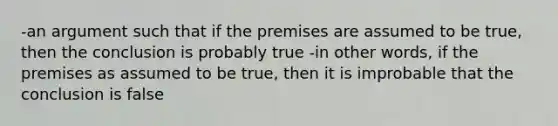 -an argument such that if the premises are assumed to be true, then the conclusion is probably true -in other words, if the premises as assumed to be true, then it is improbable that the conclusion is false