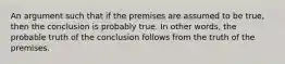 An argument such that if the premises are assumed to be true, then the conclusion is probably true. In other words, the probable truth of the conclusion follows from the truth of the premises.