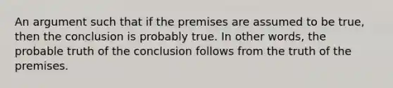 An argument such that if the premises are assumed to be true, then the conclusion is probably true. In other words, the probable truth of the conclusion follows from the truth of the premises.