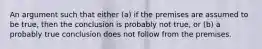 An argument such that either (a) if the premises are assumed to be true, then the conclusion is probably not true, or (b) a probably true conclusion does not follow from the premises.