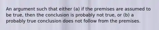 An argument such that either (a) if the premises are assumed to be true, then the conclusion is probably not true, or (b) a probably true conclusion does not follow from the premises.