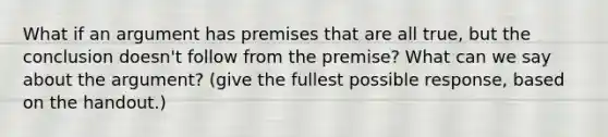 What if an argument has premises that are all true, but the conclusion doesn't follow from the premise? What can we say about the argument? (give the fullest possible response, based on the handout.)