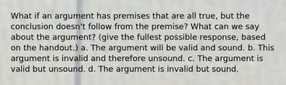 What if an argument has premises that are all true, but the conclusion doesn't follow from the premise? What can we say about the argument? (give the fullest possible response, based on the handout.) a. The argument will be valid and sound. b. This argument is invalid and therefore unsound. c. The argument is valid but unsound. d. The argument is invalid but sound.