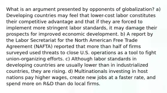 What is an argument presented by opponents of globalization? a) Developing countries may feel that lower-cost labor constitutes their competitive advantage and that if they are forced to implement more stringent labor standards, it may damage their prospects for improved economic development. b) A report by the Labor Secretariat for the North American Free Trade Agreement (NAFTA) reported that more than half of firms surveyed used threats to close U.S. operations as a tool to fight union-organizing efforts. c) Although labor standards in developing countries are usually lower than in industrialized countries, they are rising. d) Multinationals investing in host nations pay higher wages, create new jobs at a faster rate, and spend more on R&D than do local firms.