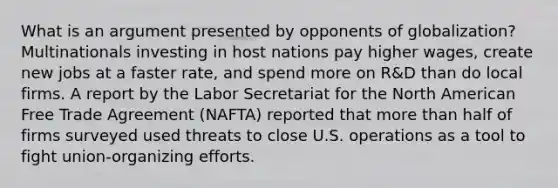 What is an argument presented by opponents of globalization? Multinationals investing in host nations pay higher wages, create new jobs at a faster rate, and spend more on R&D than do local firms. A report by the Labor Secretariat for the North American Free Trade Agreement (NAFTA) reported that <a href='https://www.questionai.com/knowledge/keWHlEPx42-more-than' class='anchor-knowledge'>more than</a> half of firms surveyed used threats to close U.S. operations as a tool to fight union-organizing efforts.