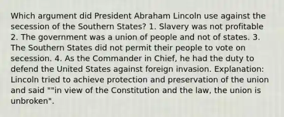 Which argument did President Abraham Lincoln use against the secession of the Southern States? 1. Slavery was not profitable 2. The government was a union of people and not of states. 3. The Southern States did not permit their people to vote on secession. 4. As the Commander in Chief, he had the duty to defend the United States against foreign invasion. Explanation: Lincoln tried to achieve protection and preservation of the union and said ""in view of the Constitution and the law, the union is unbroken".