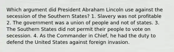 Which argument did President Abraham Lincoln use against the secession of the Southern States? 1. Slavery was not profitable 2. The government was a union of people and not of states. 3. The Southern States did not permit their people to vote on secession. 4. As the Commander in Chief, he had the duty to defend the United States against foreign invasion.