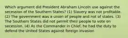 Which argument did President Abraham Lincoln use against the secession of the Southern States? (1) Slavery was not profitable. (2) The government was a union of people and not of states. (3) The Southern States did not permit their people to vote on secession. (4) As the Commander in Chief, he had the duty to defend the United States against foreign invasion