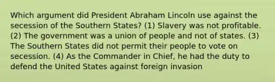 Which argument did President Abraham Lincoln use against the secession of the Southern States? (1) Slavery was not profitable. (2) The government was a union of people and not of states. (3) The Southern States did not permit their people to vote on secession. (4) As the Commander in Chief, he had the duty to defend the United States against foreign invasion