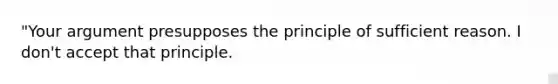 "Your argument presupposes the principle of sufficient reason. I don't accept that principle.