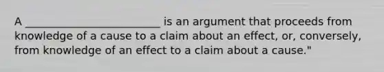 A _________________________ is an argument that proceeds from knowledge of a cause to a claim about an effect, or, conversely, from knowledge of an effect to a claim about a cause."