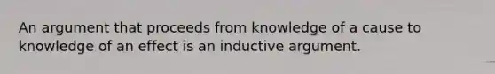 An argument that proceeds from knowledge of a cause to knowledge of an effect is an inductive argument.