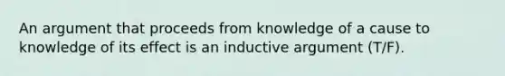 An argument that proceeds from knowledge of a cause to knowledge of its effect is an inductive argument (T/F).