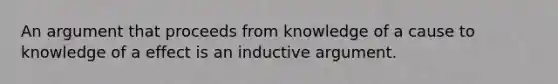 An argument that proceeds from knowledge of a cause to knowledge of a effect is an inductive argument.