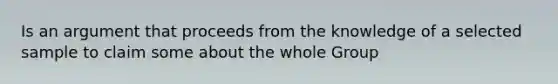 Is an argument that proceeds from the knowledge of a selected sample to claim some about the whole Group