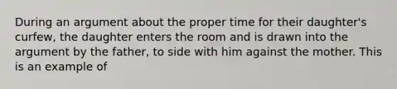 During an argument about the proper time for their daughter's curfew, the daughter enters the room and is drawn into the argument by the father, to side with him against the mother. This is an example of