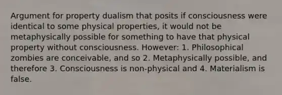 Argument for property dualism that posits if consciousness were identical to some physical properties, it would not be metaphysically possible for something to have that physical property without consciousness. However: 1. Philosophical zombies are conceivable, and so 2. Metaphysically possible, and therefore 3. Consciousness is non-physical and 4. Materialism is false.