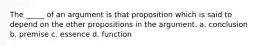 The _____ of an argument is that proposition which is said to depend on the other propositions in the argument. a. conclusion b. premise c. essence d. function