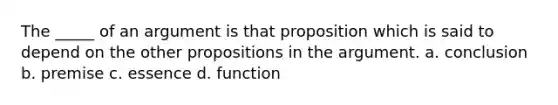 The _____ of an argument is that proposition which is said to depend on the other propositions in the argument. a. conclusion b. premise c. essence d. function