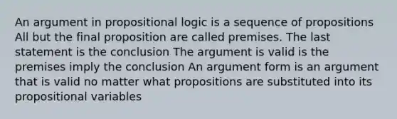 An argument in propositional logic is a sequence of propositions All but the final proposition are called premises. The last statement is the conclusion The argument is valid is the premises imply the conclusion An argument form is an argument that is valid no matter what propositions are substituted into its propositional variables