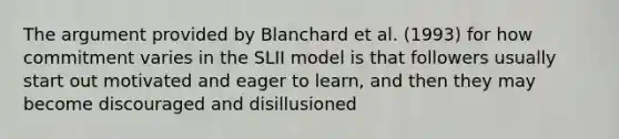 The argument provided by Blanchard et al. (1993) for how commitment varies in the SLII model is that followers usually start out motivated and eager to learn, and then they may become discouraged and disillusioned