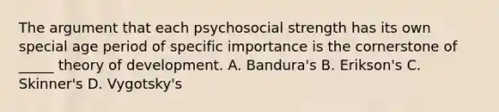 The argument that each psychosocial strength has its own special age period of specific importance is the cornerstone of _____ theory of development. A. Bandura's B. Erikson's C. Skinner's D. Vygotsky's