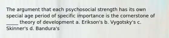 The argument that each psychosocial strength has its own special age period of specific importance is the cornerstone of _____ theory of development a. Erikson's b. Vygotsky's c. Skinner's d. Bandura's