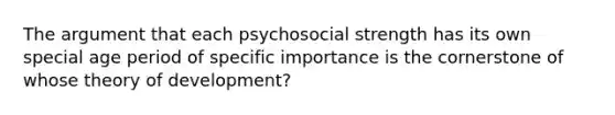 The argument that each psychosocial strength has its own special age period of specific importance is the cornerstone of whose theory of development?