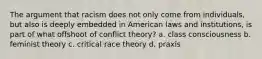 The argument that racism does not only come from individuals, but also is deeply embedded in American laws and institutions, is part of what offshoot of conflict theory? a. class consciousness b. feminist theory c. critical race theory d. praxis