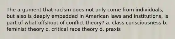 The argument that racism does not only come from individuals, but also is deeply embedded in American laws and institutions, is part of what offshoot of conflict theory? a. class consciousness b. feminist theory c. critical race theory d. praxis