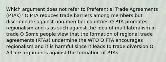 Which argument does not refer to Preferential Trade Agreements (PTAs)? O PTA reduces trade barriers among members but discriminate against non-member countries O PTA promotes regionalism and is as such against the idea of multilateralism in trade O Some people view that the formation of regional trade agreements (RTAs) undermine the WTO O PTA encourages regionalism and it is harmful since it leads to trade diversion O All are arguments against the formation of PTAs