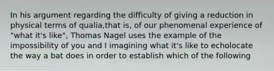 In his argument regarding the difficulty of giving a reduction in physical terms of qualia,that is, of our phenomenal experience of "what it's like", Thomas Nagel uses the example of the impossibility of you and I imagining what it's like to echolocate the way a bat does in order to establish which of the following