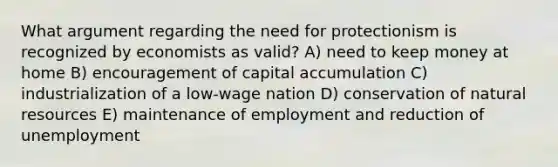 What argument regarding the need for protectionism is recognized by economists as valid? A) need to keep money at home B) encouragement of capital accumulation C) industrialization of a low-wage nation D) conservation of <a href='https://www.questionai.com/knowledge/k6l1d2KrZr-natural-resources' class='anchor-knowledge'>natural resources</a> E) maintenance of employment and reduction of unemployment