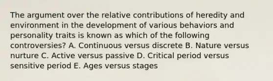 The argument over the relative contributions of heredity and environment in the development of various behaviors and personality traits is known as which of the following controversies? A. Continuous versus discrete B. Nature versus nurture C. Active versus passive D. Critical period versus sensitive period E. Ages versus stages