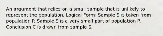 An argument that relies on a small sample that is unlikely to represent the population. Logical Form: Sample S is taken from population P. Sample S is a very small part of population P. Conclusion C is drawn from sample S.