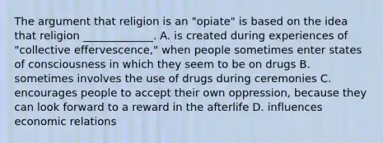 The argument that religion is an "opiate" is based on the idea that religion _____________. A. is created during experiences of "collective effervescence," when people sometimes enter states of consciousness in which they seem to be on drugs B. sometimes involves the use of drugs during ceremonies C. encourages people to accept their own oppression, because they can look forward to a reward in the afterlife D. influences economic relations