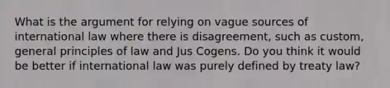 What is the argument for relying on vague sources of international law where there is disagreement, such as custom, general principles of law and Jus Cogens. Do you think it would be better if international law was purely defined by treaty law?