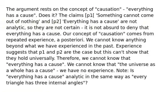 The argument rests on the concept of "causation" - "everything has a cause". Does it? The claims [p1[ 'Something cannot come out of nothing' and [p2] 'Everything has a cause' are not analytic, so they are not certain - it is not absurd to deny that everything has a cause. Our concept of "causation" comes from repeated experience, a posteriori. We cannot know anything beyond what we have experienced in the past. Experience suggests that p1 and p2 are the case but this can't show that they hold universally. Therefore, we cannot know that "everything has a cause". We cannot know that "the universe as a whole has a cause" - we have no experience. Note: Is "everything has a cause" analytic in the same way as "every triangle has three internal angles"?