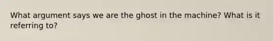 What argument says we are the ghost in the machine? What is it referring to?