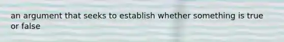 an argument that seeks to establish whether something is true or false