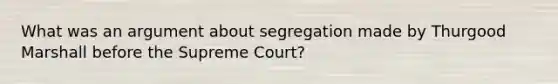 What was an argument about segregation made by Thurgood Marshall before the Supreme Court?