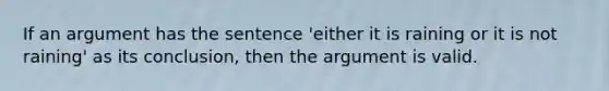 If an argument has the sentence 'either it is raining or it is not raining' as its conclusion, then the argument is valid.