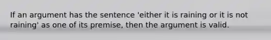 If an argument has the sentence 'either it is raining or it is not raining' as one of its premise, then the argument is valid.