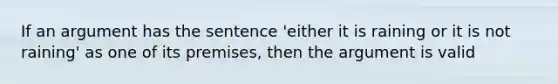 If an argument has the sentence 'either it is raining or it is not raining' as one of its premises, then the argument is valid