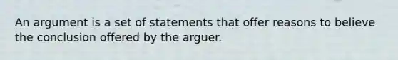 An argument is a set of statements that offer reasons to believe the conclusion offered by the arguer.