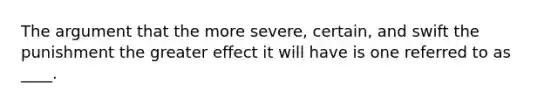 <a href='https://www.questionai.com/knowledge/kX9kaOpm3q-the-argument' class='anchor-knowledge'>the argument</a> that the more severe, certain, and swift the punishment the greater effect it will have is one referred to as ____.